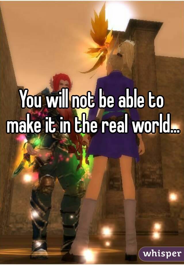 You will not be able to make it in the real world... 