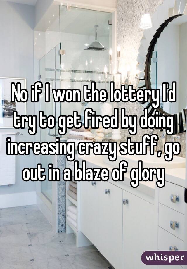 No if I won the lottery I'd try to get fired by doing increasing crazy stuff, go out in a blaze of glory