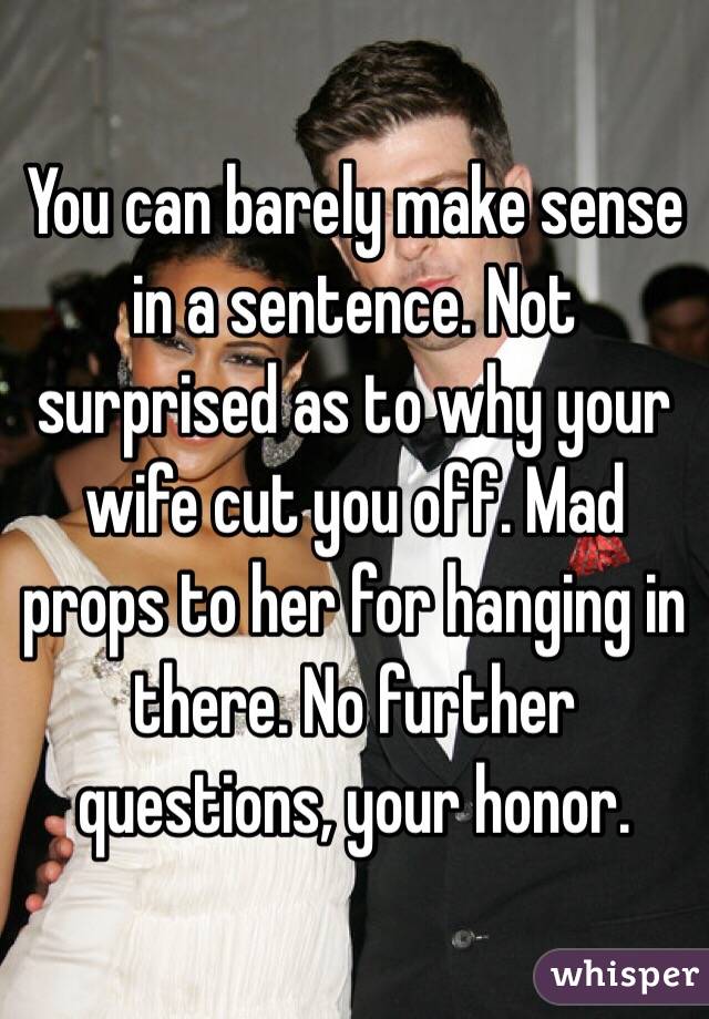 You can barely make sense in a sentence. Not surprised as to why your wife cut you off. Mad props to her for hanging in there. No further questions, your honor. 