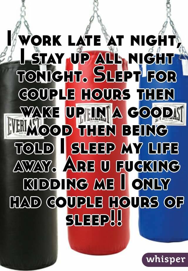I work late at night, I stay up all night tonight. Slept for couple hours then wake up in a good mood then being told I sleep my life away. Are u fucking kidding me I only had couple hours of sleep!! 