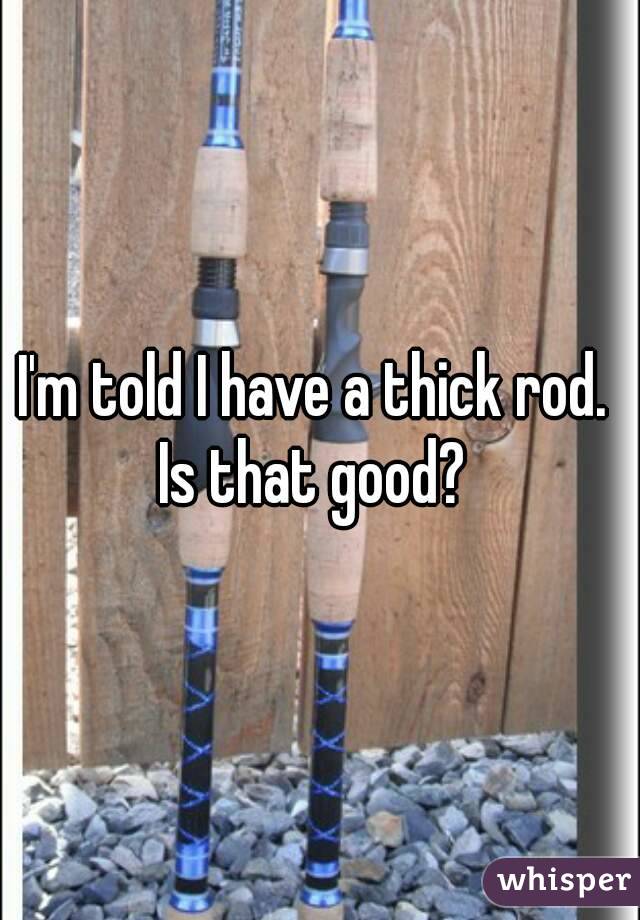 I'm told I have a thick rod. 
Is that good? 