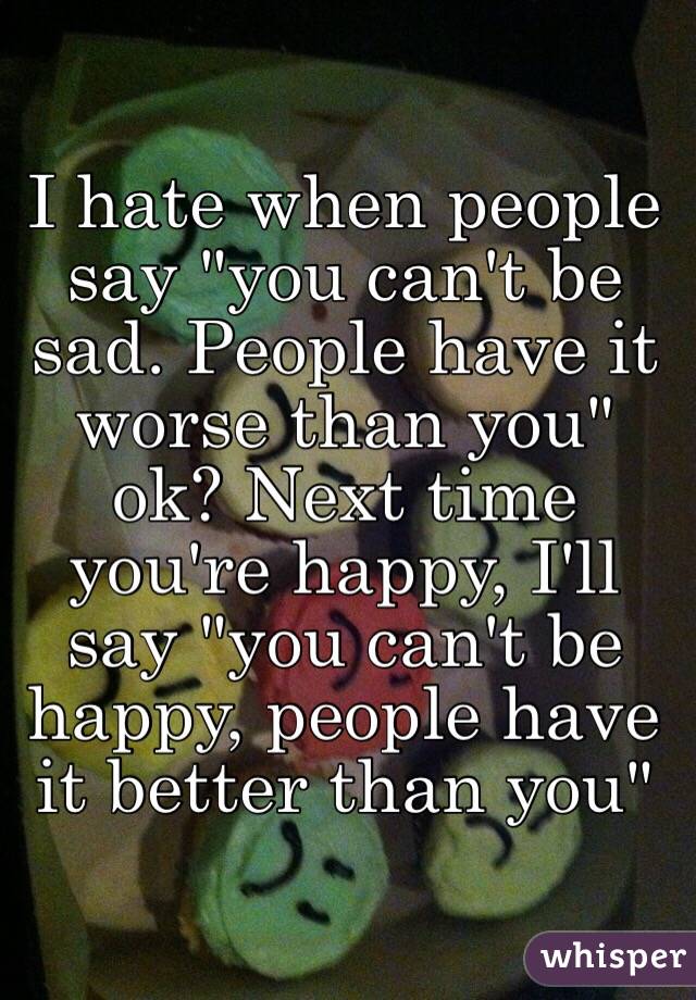 I hate when people say "you can't be sad. People have it worse than you" ok? Next time you're happy, I'll say "you can't be happy, people have it better than you"