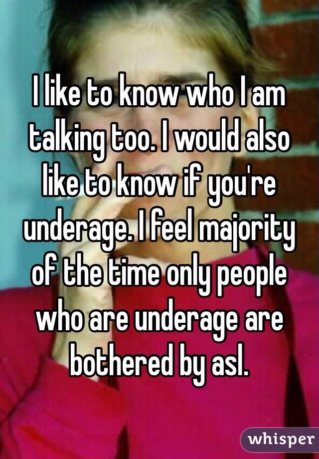 I like to know who I am talking too. I would also like to know if you're underage. I feel majority of the time only people who are underage are bothered by asl.