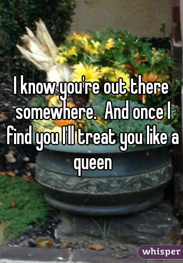 I know you're out there somewhere.  And once I find you I'll treat you like a queen