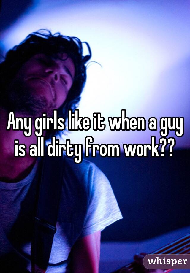 Any girls like it when a guy is all dirty from work??