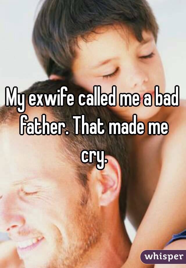 My exwife called me a bad father. That made me cry.