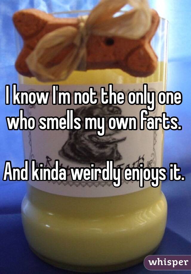 I know I'm not the only one who smells my own farts. 

And kinda weirdly enjoys it.