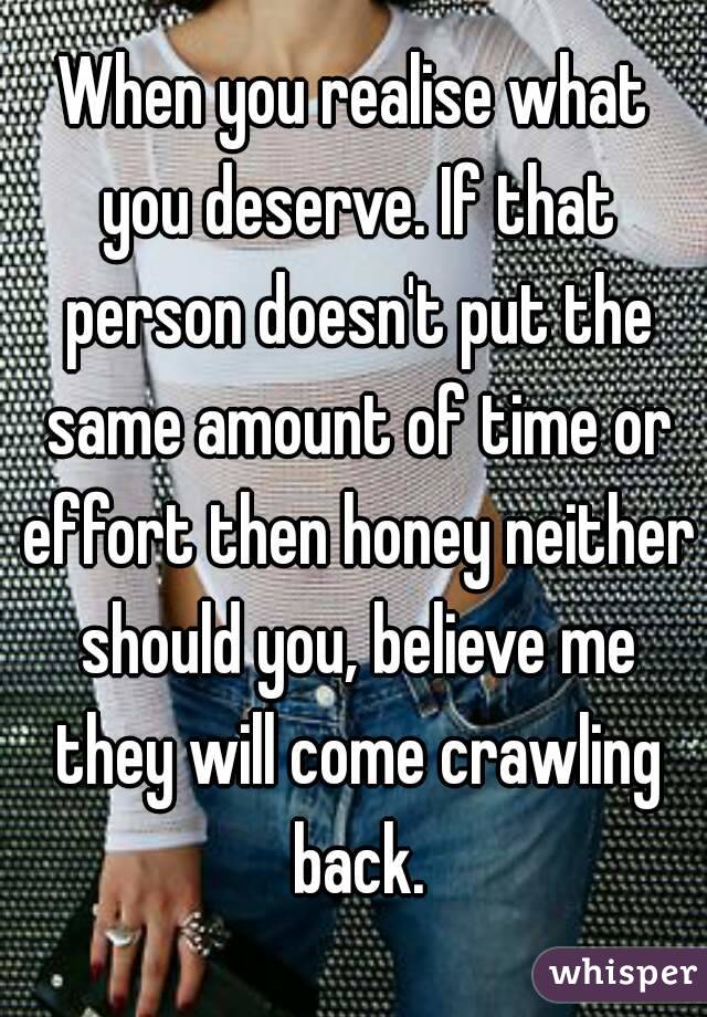 When you realise what you deserve. If that person doesn't put the same amount of time or effort then honey neither should you, believe me they will come crawling back.