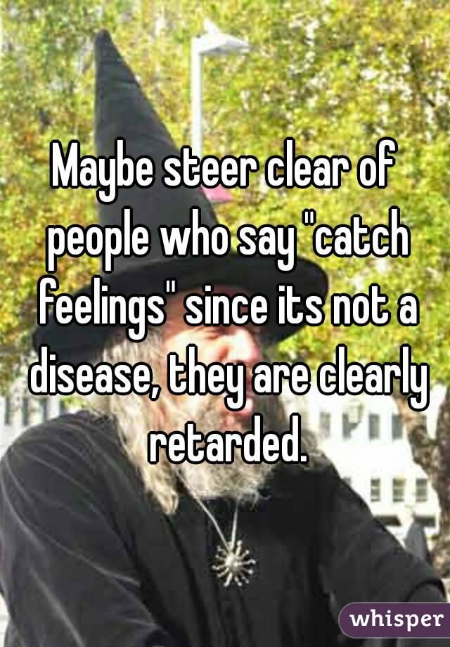 Maybe steer clear of people who say "catch feelings" since its not a disease, they are clearly retarded.