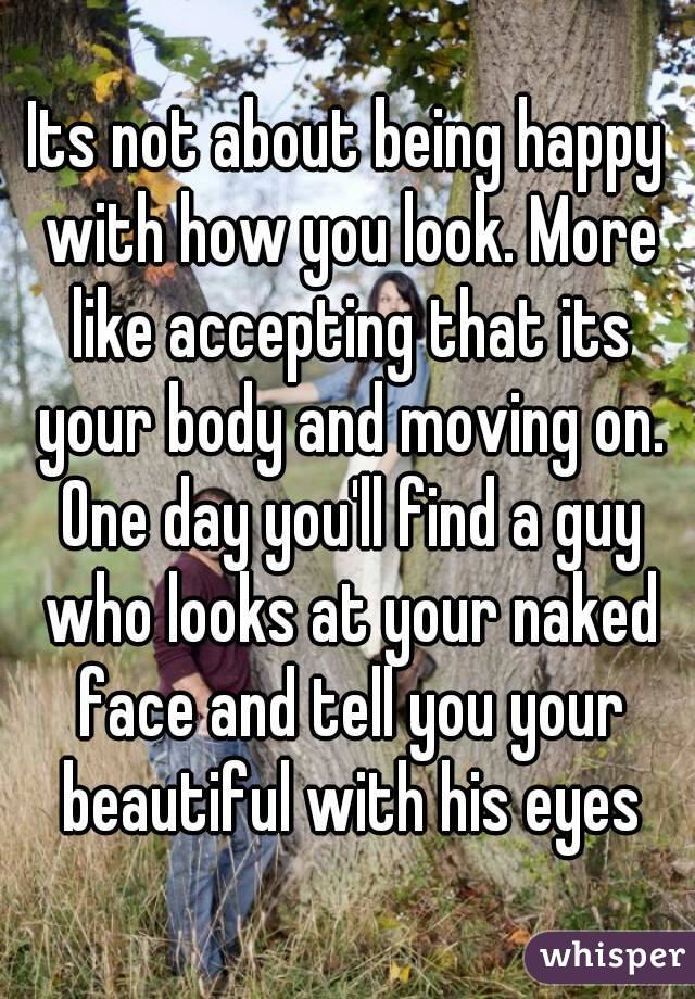 Its not about being happy with how you look. More like accepting that its your body and moving on. One day you'll find a guy who looks at your naked face and tell you your beautiful with his eyes