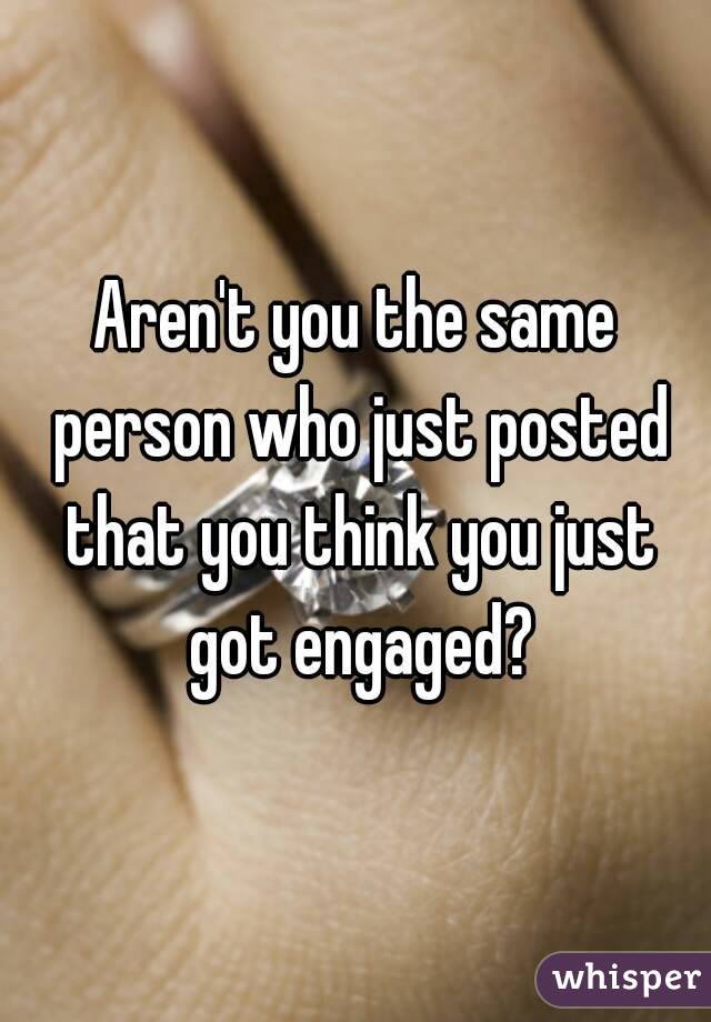 Aren't you the same person who just posted that you think you just got engaged?
