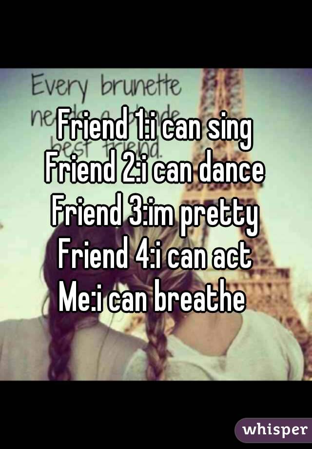 Friend 1:i can sing
Friend 2:i can dance
Friend 3:im pretty
Friend 4:i can act
Me:i can breathe 