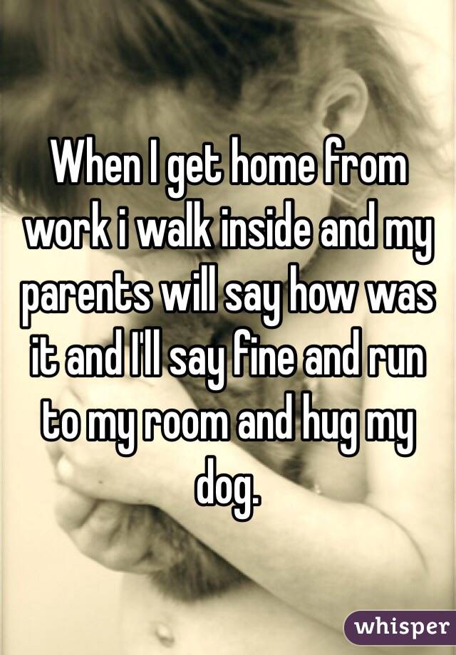 When I get home from work i walk inside and my parents will say how was it and I'll say fine and run to my room and hug my dog. 