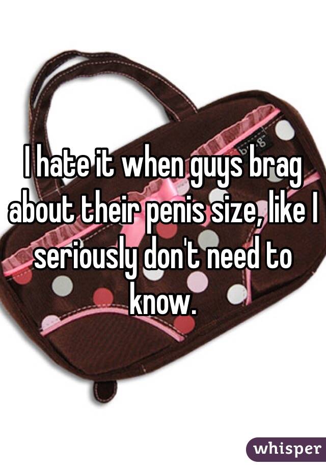 I hate it when guys brag about their penis size, like I seriously don't need to know. 