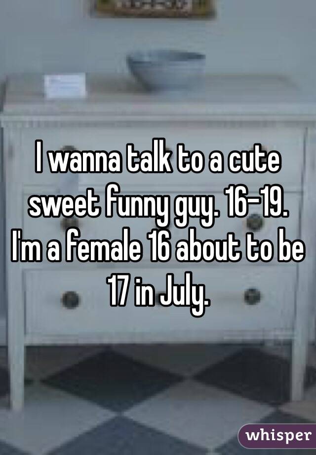 I wanna talk to a cute sweet funny guy. 16-19. 
I'm a female 16 about to be 17 in July. 
