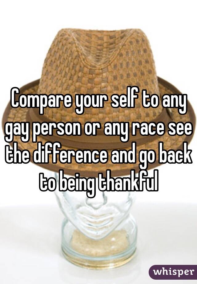 Compare your self to any gay person or any race see the difference and go back to being thankful