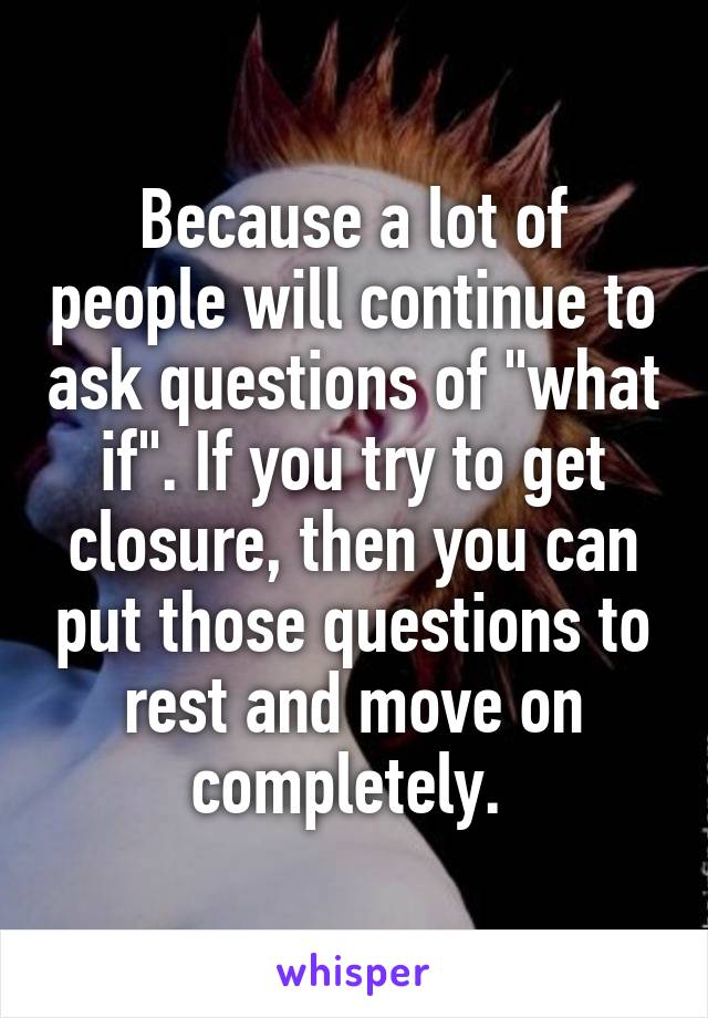 Because a lot of people will continue to ask questions of "what if". If you try to get closure, then you can put those questions to rest and move on completely. 