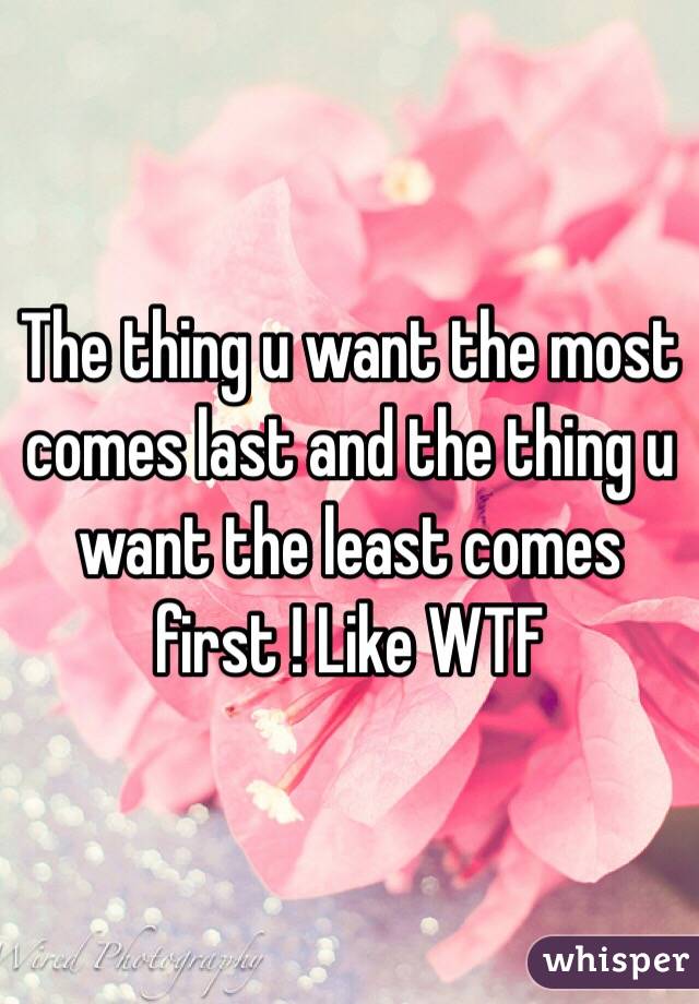 The thing u want the most comes last and the thing u want the least comes first ! Like WTF
