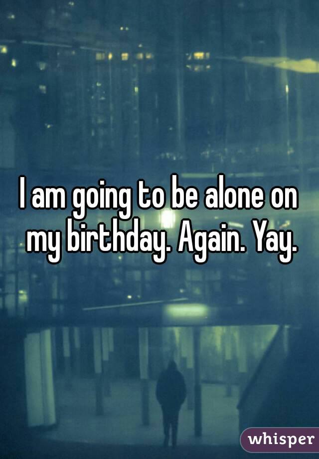 I am going to be alone on my birthday. Again. Yay.