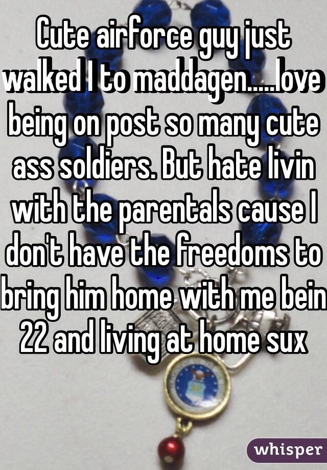 Cute airforce guy just walked I to maddagen.....love being on post so many cute ass soldiers. But hate livin with the parentals cause I don't have the freedoms to bring him home with me bein 22 and living at home sux