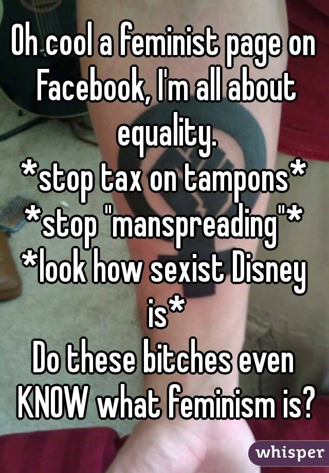 Oh cool a feminist page on Facebook, I'm all about equality.
*stop tax on tampons*
*stop "manspreading"*
*look how sexist Disney is*
Do these bitches even KNOW what feminism is?