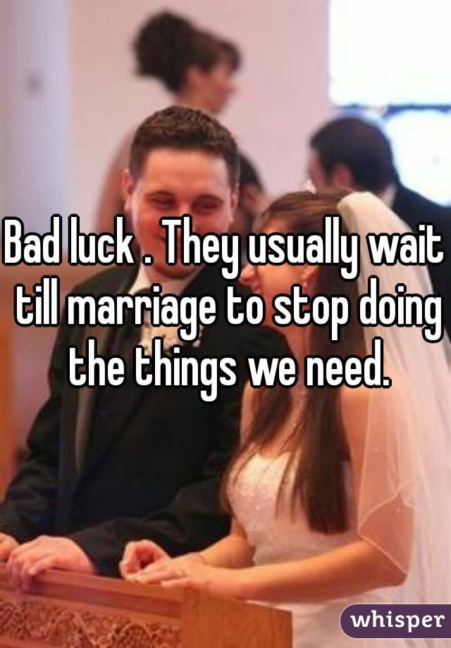 Bad luck . They usually wait till marriage to stop doing the things we need.