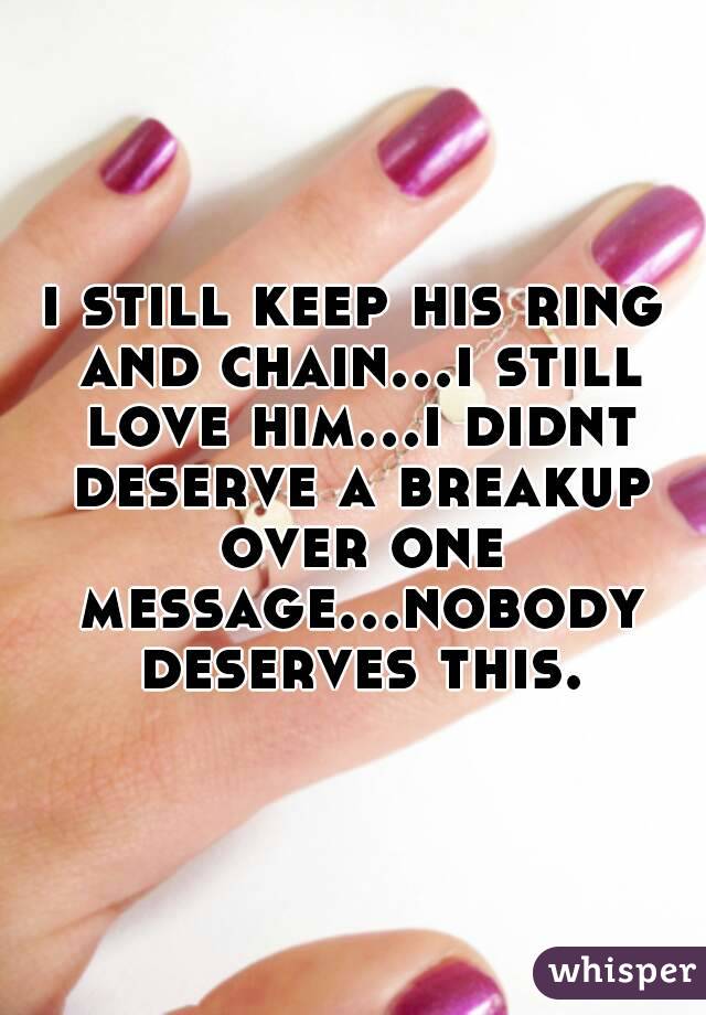 i still keep his ring and chain...i still love him...i didnt deserve a breakup over one message...nobody deserves this.