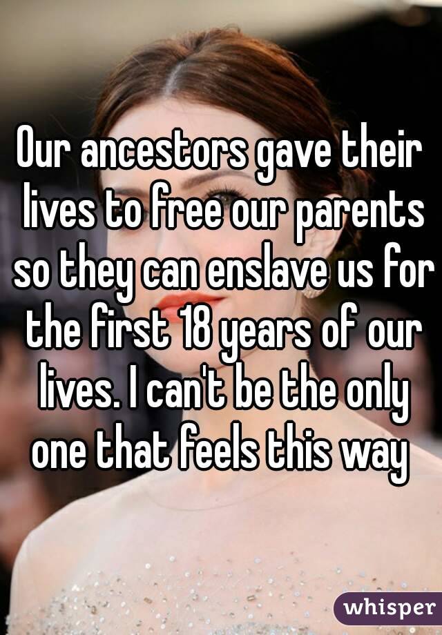 Our ancestors gave their lives to free our parents so they can enslave us for the first 18 years of our lives. I can't be the only one that feels this way 