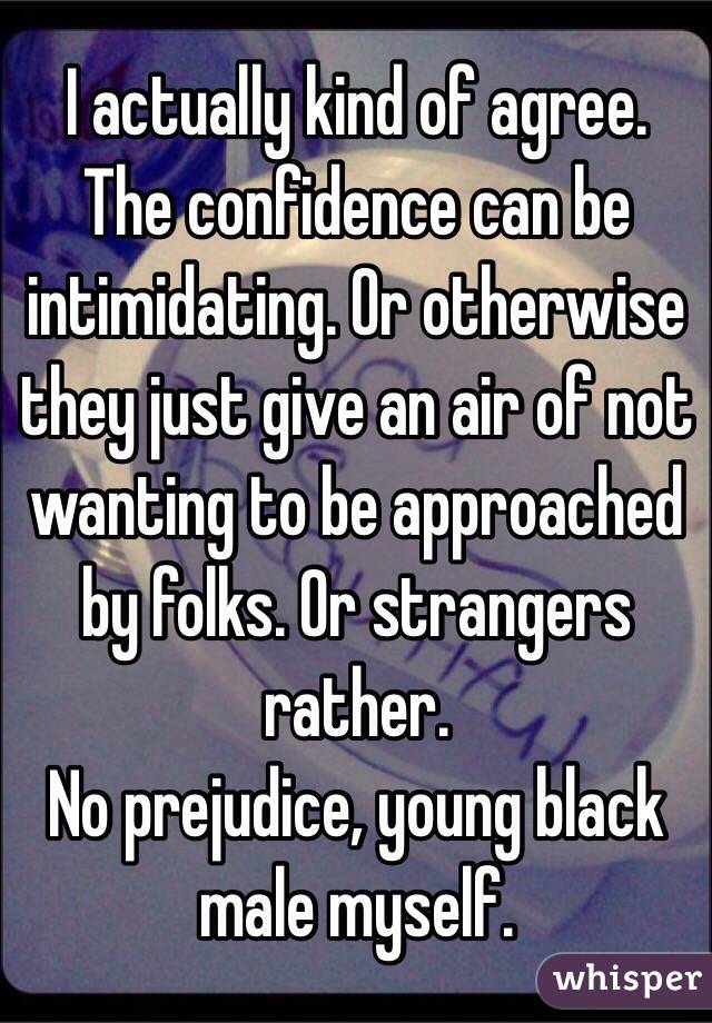 I actually kind of agree. The confidence can be intimidating. Or otherwise they just give an air of not wanting to be approached by folks. Or strangers rather. 
No prejudice, young black male myself.