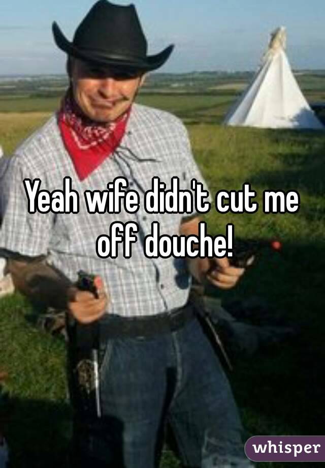 Yeah wife didn't cut me off douche!