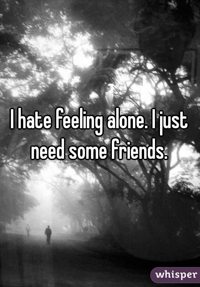 I hate feeling alone. I just need some friends. 