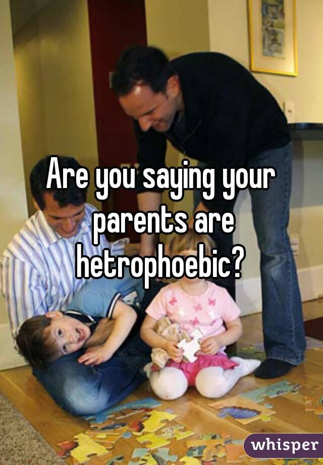Are you saying your parents are hetrophoebic? 