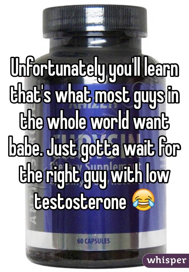 Unfortunately you'll learn that's what most guys in the whole world want babe. Just gotta wait for the right guy with low testosterone 😂