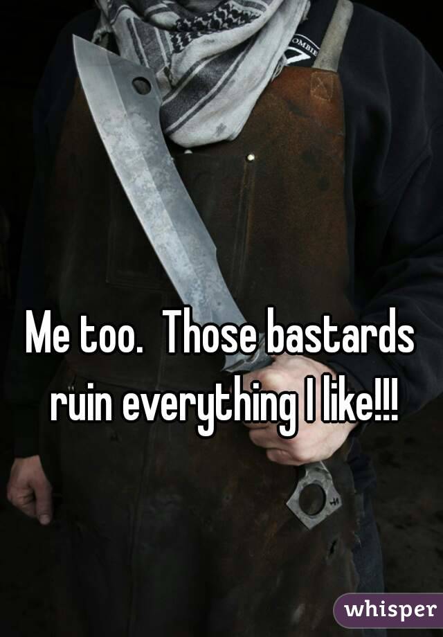 

Me too.  Those bastards ruin everything I like!!!