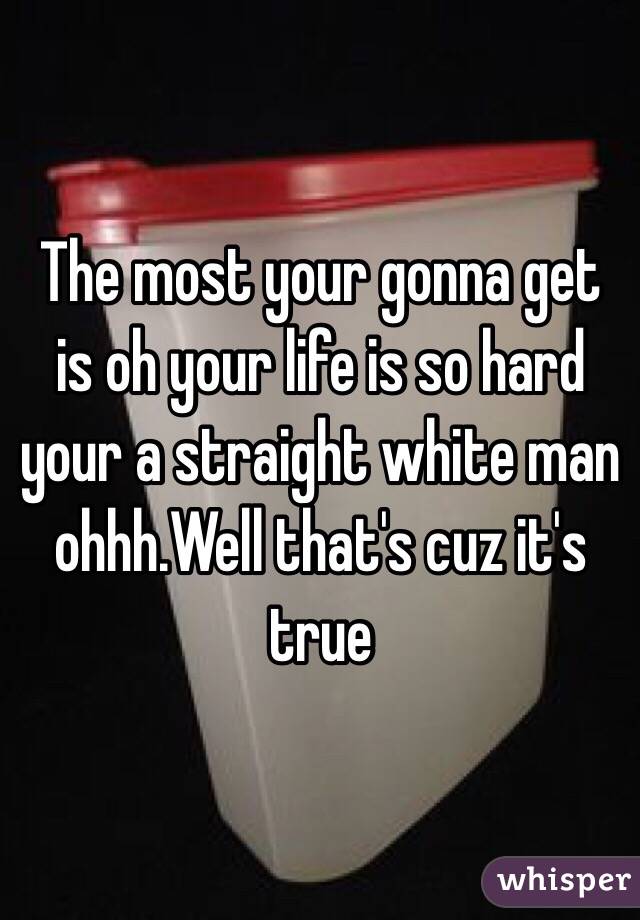 The most your gonna get is oh your life is so hard your a straight white man ohhh.Well that's cuz it's true 