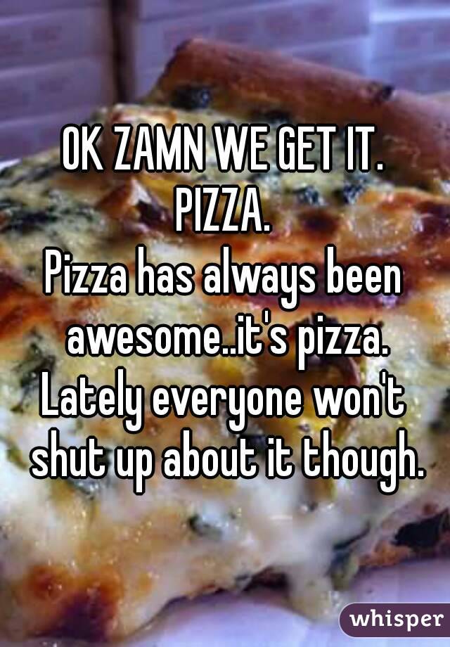 OK ZAMN WE GET IT.
PIZZA.
Pizza has always been awesome..it's pizza.
Lately everyone won't shut up about it though.