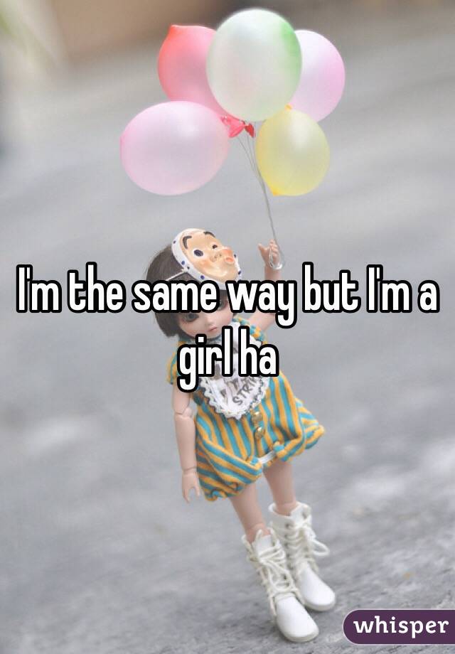 I'm the same way but I'm a girl ha