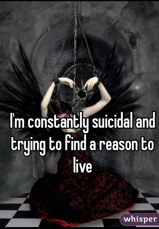 I'm constantly suicidal and trying to find a reason to live 
