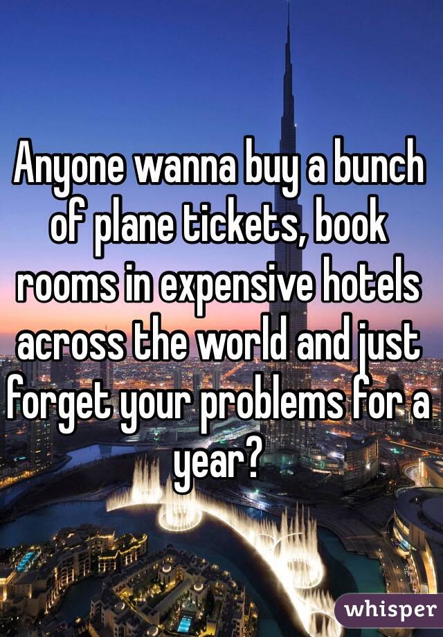 Anyone wanna buy a bunch of plane tickets, book rooms in expensive hotels across the world and just forget your problems for a year?