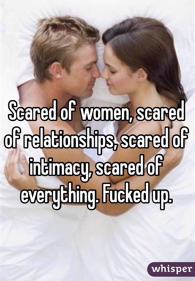 Scared of women, scared of relationships, scared of intimacy, scared of everything. Fucked up.