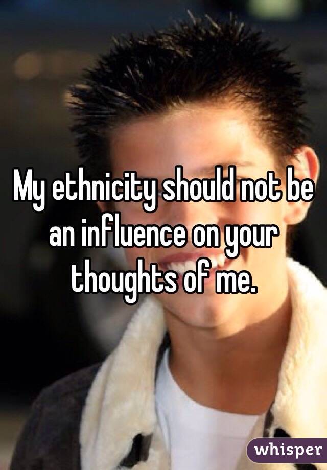 My ethnicity should not be an influence on your thoughts of me.