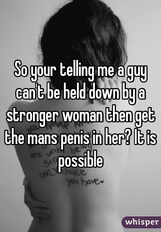 So your telling me a guy can't be held down by a stronger woman then get the mans penis in her? It is possible 