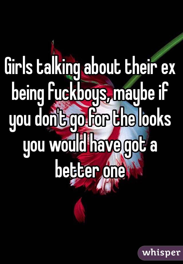 Girls talking about their ex being fuckboys, maybe if you don't go for the looks you would have got a better one