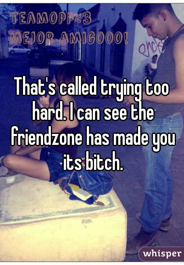 That's called trying too hard. I can see the friendzone has made you its bitch.