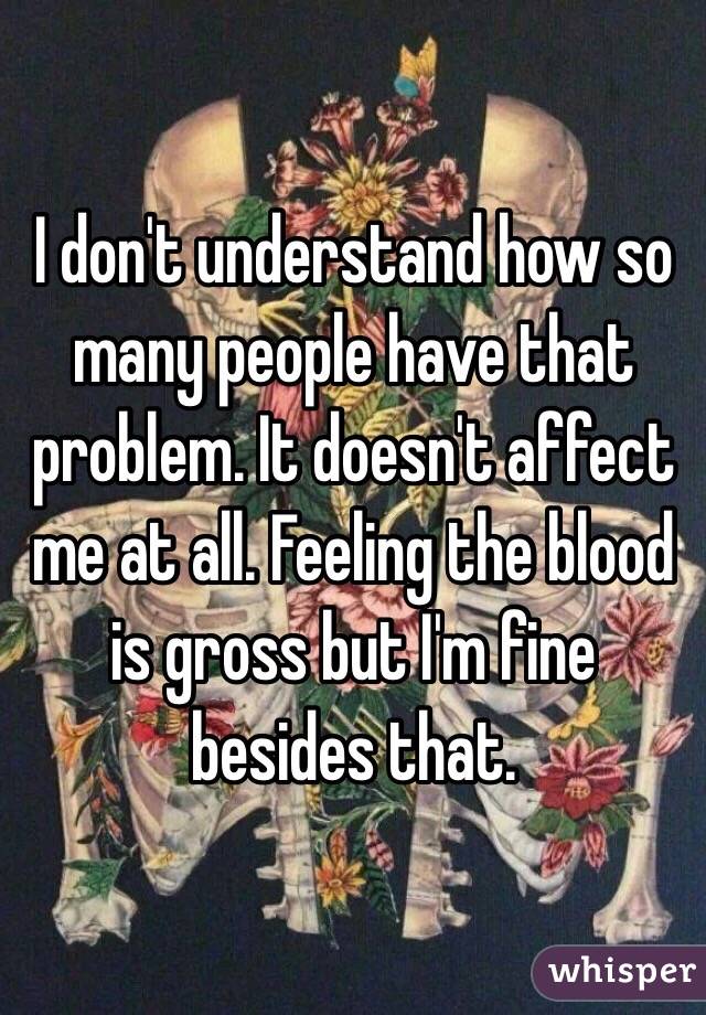 I don't understand how so many people have that problem. It doesn't affect me at all. Feeling the blood is gross but I'm fine besides that. 