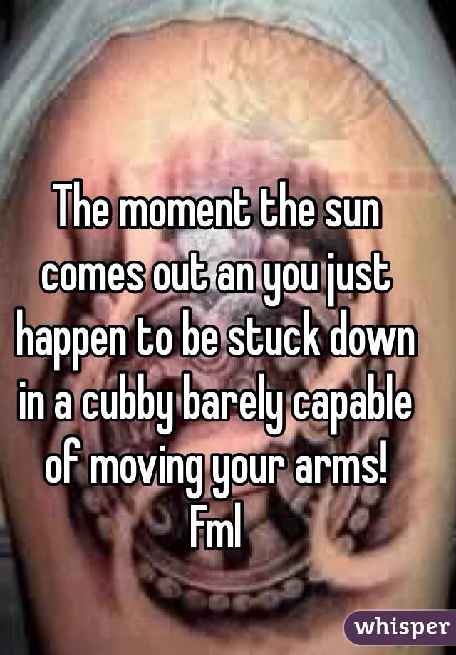The moment the sun comes out an you just happen to be stuck down in a cubby barely capable of moving your arms!
Fml 
