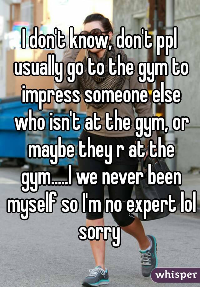 I don't know, don't ppl usually go to the gym to impress someone else who isn't at the gym, or maybe they r at the gym.....I we never been myself so I'm no expert lol sorry 