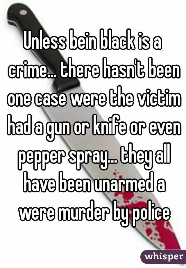 Unless bein black is a crime... there hasn't been one case were the victim had a gun or knife or even pepper spray... they all have been unarmed a were murder by police