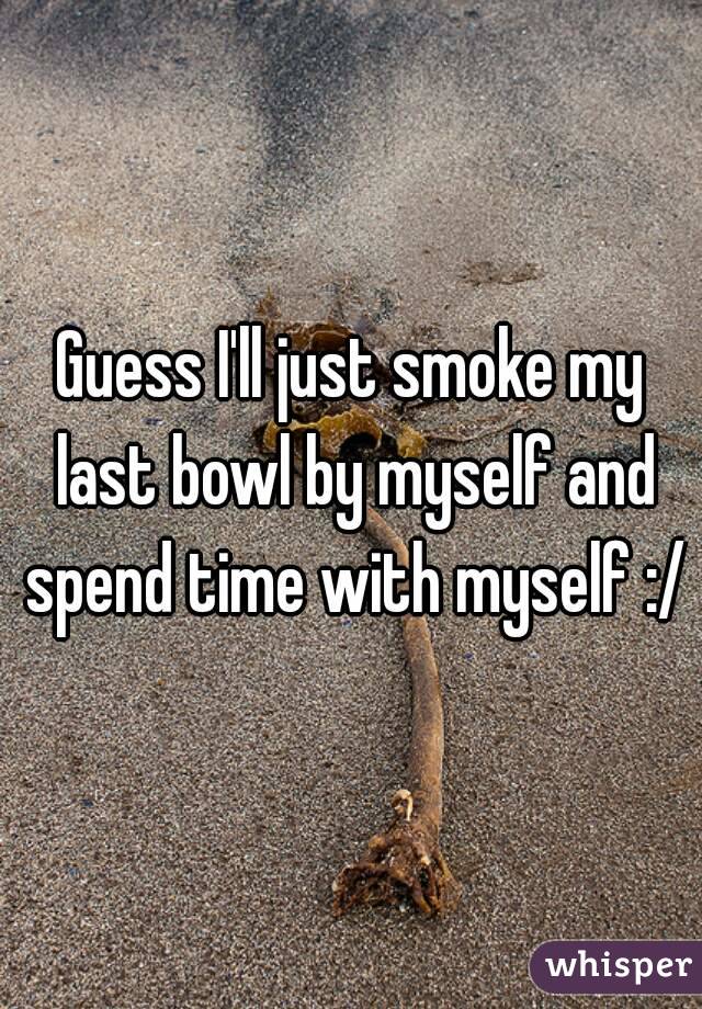 Guess I'll just smoke my last bowl by myself and spend time with myself :/