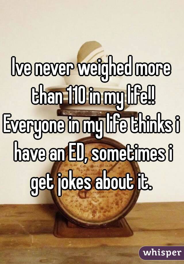 Ive never weighed more than 110 in my life!!
Everyone in my life thinks i have an ED, sometimes i get jokes about it. 